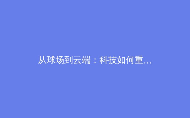 从球场到云端：科技如何重塑现代体育的观看与叙事 - 4