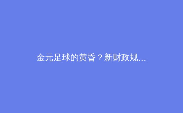 金元足球的黄昏？新财政规则如何重塑欧洲足坛竞争格局