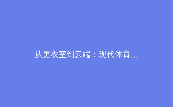 从更衣室到云端：现代体育新闻的传播革命与未来挑战 - 4