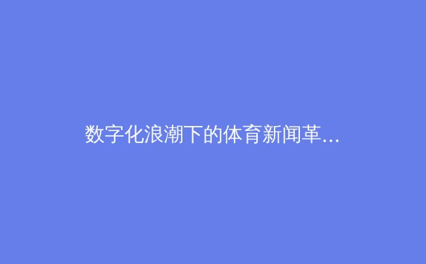 数字化浪潮下的体育新闻革命：从即时比分到沉浸式叙事 - 4